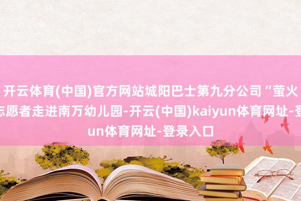 开云体育(中国)官方网站城阳巴士第九分公司“萤火之光”志愿者走进南万幼儿园-开云(中国)kaiyun体育网址-登录入口