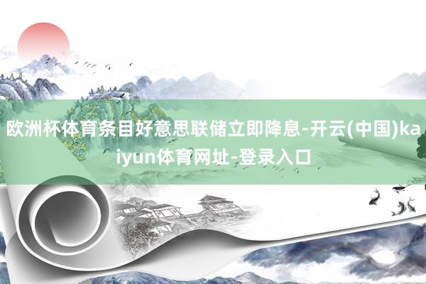 欧洲杯体育条目好意思联储立即降息-开云(中国)kaiyun体育网址-登录入口