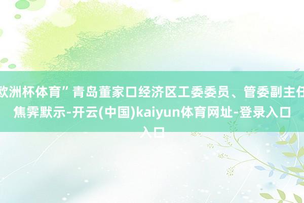 欧洲杯体育”青岛董家口经济区工委委员、管委副主任焦霁默示-开云(中国)kaiyun体育网址-登录入口