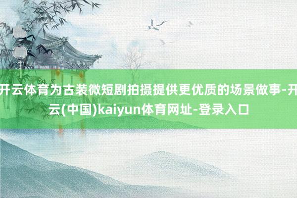 开云体育为古装微短剧拍摄提供更优质的场景做事-开云(中国)kaiyun体育网址-登录入口