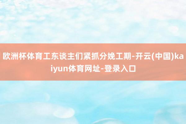 欧洲杯体育工东谈主们紧抓分娩工期-开云(中国)kaiyun体育网址-登录入口