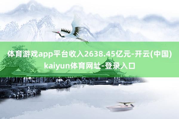 体育游戏app平台收入2638.45亿元-开云(中国)kaiyun体育网址-登录入口