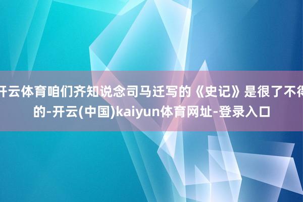 开云体育咱们齐知说念司马迁写的《史记》是很了不得的-开云(中国)kaiyun体育网址-登录入口