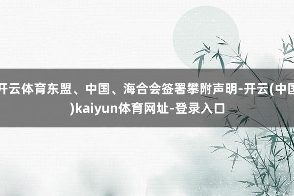 开云体育东盟、中国、海合会签署攀附声明-开云(中国)kaiyun体育网址-登录入口