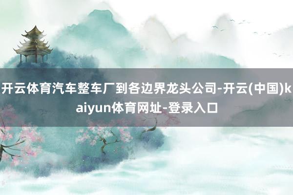 开云体育汽车整车厂到各边界龙头公司-开云(中国)kaiyun体育网址-登录入口