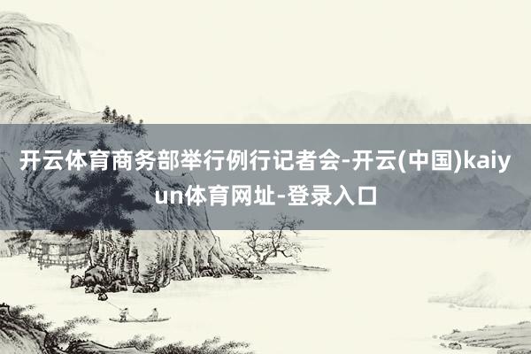 开云体育商务部举行例行记者会-开云(中国)kaiyun体育网址-登录入口