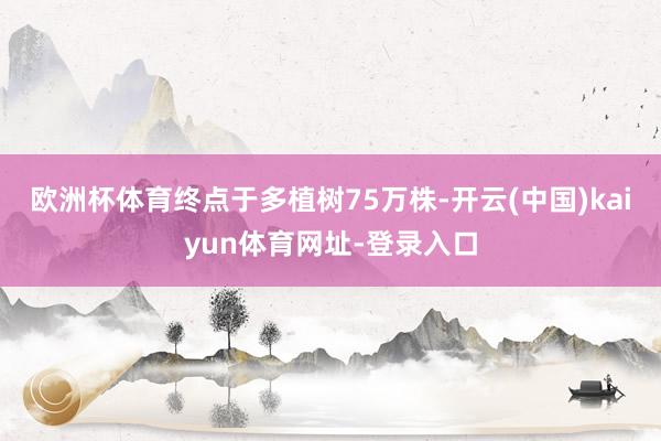 欧洲杯体育终点于多植树75万株-开云(中国)kaiyun体育网址-登录入口