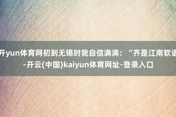 开yun体育网初到无锡时我自信满满：“齐是江南软语-开云(中国)kaiyun体育网址-登录入口