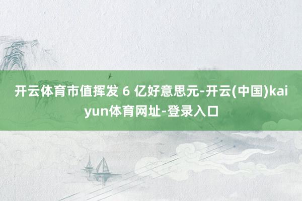 开云体育市值挥发 6 亿好意思元-开云(中国)kaiyun体育网址-登录入口