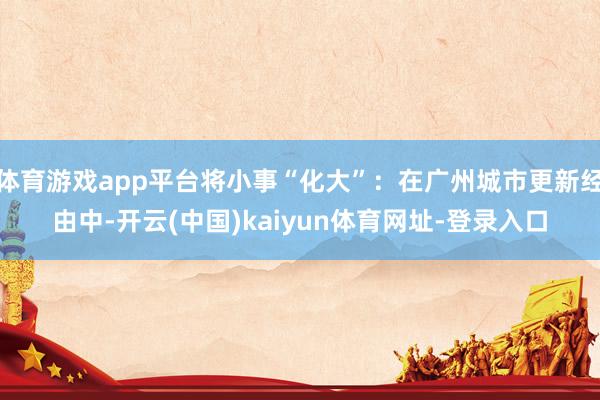 体育游戏app平台将小事“化大”：在广州城市更新经由中-开云(中国)kaiyun体育网址-登录入口
